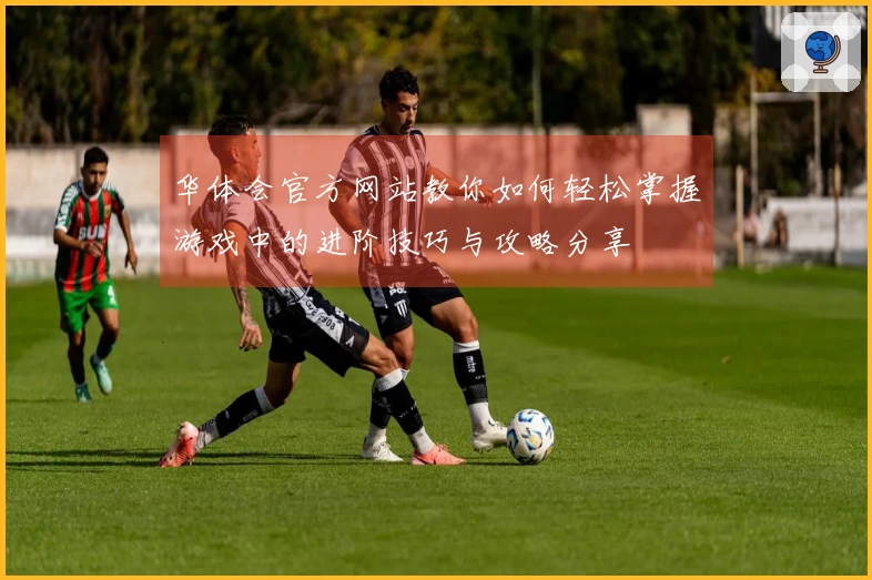 华体会官方网站教你如何轻松掌握游戏中的进阶技巧与攻略分享