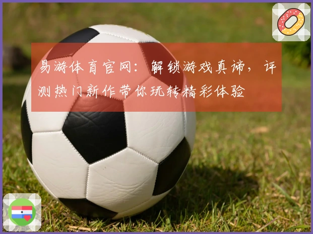 易游体育官网：解锁游戏真谛，评测热门新作带你玩转精彩体验